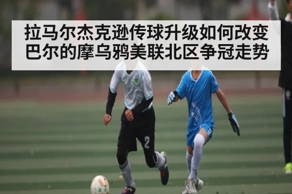 拉马尔杰克逊传球升级如何改变巴尔的摩乌鸦美联北区争冠走势