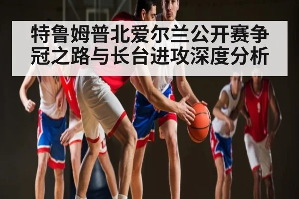 特鲁姆普北爱尔兰公开赛争冠之路与长台进攻深度分析
